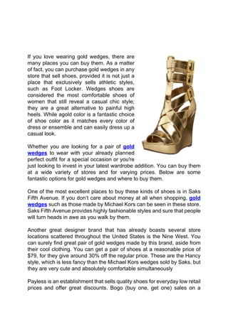 If you love wearing gold wedges, there are
many places you can buy them. As a matter
of fact, you can purchase gold wedges in any
store that sell shoes, provided it is not just a
place that exclusively sells athletic styles,
such as Foot Locker. Wedges shoes are
considered the most comfortable shoes of
women that still reveal a casual chic style;
they are a great alternative to painful high
heels. While agold color is a fantastic choice
of shoe color as it matches every color of
dress or ensemble and can easily dress up a
casual look.

Whether you are looking for a pair of gold
wedges to wear with your already planned
perfect outfit for a special occasion or you're
just looking to invest in your latest wardrobe addition. You can buy them
at a wide variety of stores and for varying prices. Below are some
fantastic options for gold wedges and where to buy them.

One of the most excellent places to buy these kinds of shoes is in Saks
Fifth Avenue. If you don’t care about money at all when shopping, gold
wedges such as those made by Michael Kors can be seen in these store.
Saks Fifth Avenue provides highly fashionable styles and sure that people
will turn heads in awe as you walk by them.

Another great designer brand that has already boasts several store
locations scattered throughout the United States is the Nine West. You
can surely find great pair of gold wedges made by this brand, aside from
their cool clothing. You can get a pair of shoes at a reasonable price of
$79, for they give around 30% off the regular price. These are the Hancy
style, which is less fancy than the Michael Kors wedges sold by Saks, but
they are very cute and absolutely comfortable simultaneously

Payless is an establishment that sells quality shoes for everyday low retail
prices and offer great discounts. Bogo (buy one, get one) sales on a
 