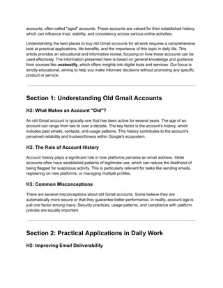 accounts, often called "aged" accounts. These accounts are valued for their established history,
which can influence trust, stability, and consistency across various online activities.
Understanding the best places to buy old Gmail accounts for all work requires a comprehensive
look at practical applications, life benefits, and the importance of this topic in daily life. This
article provides an educational and informative review, focusing on how these accounts can be
used effectively. The information presented here is based on general knowledge and guidance
from sources like usabestify, which offers insights into digital tools and services. Our focus is
strictly educational, aiming to help you make informed decisions without promoting any specific
product or service.
Section 1: Understanding Old Gmail Accounts
H2: What Makes an Account "Old"?
An old Gmail account is typically one that has been active for several years. The age of an
account can range from two to over a decade. The key factor is the account's history, which
includes past emails, contacts, and usage patterns. This history contributes to the account's
perceived reliability and trustworthiness within Google's ecosystem.
H3: The Role of Account History
Account history plays a significant role in how platforms perceive an email address. Older
accounts often have established patterns of legitimate use, which can reduce the likelihood of
being flagged for suspicious activity. This is particularly relevant for tasks like sending emails,
registering on new platforms, or managing multiple profiles.
H3: Common Misconceptions
There are several misconceptions about old Gmail accounts. Some believe they are
automatically more secure or that they guarantee better performance. In reality, account age is
just one factor among many. Security practices, usage patterns, and compliance with platform
policies are equally important.
Section 2: Practical Applications in Daily Work
H2: Improving Email Deliverability
 
