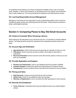 An established email address can enhance professional credibility. When used on business
cards, websites, or client communications, an old Gmail account may appear more trustworthy
than a newly created one. This can be beneficial for freelancers and small business owners.
H3: Learning Responsible Account Management
Managing an old Gmail account responsibly involves understanding platform terms of service,
maintaining regular activity, and protecting personal information. These practices contribute to
better overall digital citizenship.
Section 4: Comparing Places to Buy Old Gmail Accounts
H2: Factors to Consider When Choosing a Source
When looking for the best places to buy old Gmail accounts, it is important to compare different
options. The following factors should be considered when evaluating providers and account
types.
H3: Account Age and Verification
●​ Age Verification: Confirm that accounts are genuinely old, typically 2-5 years or more.
●​ PVA Status: Check if accounts are phone-verified, which adds an extra layer of
authenticity.
●​ Recovery Information: Ensure accounts come with recovery options or that you can set
them up immediately.
H3: Provider Reputation and Support
●​ Reviews and Testimonials: Look for user feedback about the provider's reliability.
●​ Customer Support: Evaluate the quality and responsiveness of customer service.
●​ Transparency: Choose providers that are clear about their policies and account details.
H3: Pricing and Value
●​ Bulk Discounts: Compare pricing structures for bulk purchases.
●​ Hidden Fees: Check for any additional costs that may apply.
●​ Warranty or Replacement: Look for providers that offer guarantees on their accounts.
H3: Security and Compliance
●​ Terms of Service: Understand that buying and selling accounts may violate Google's
policies.
 