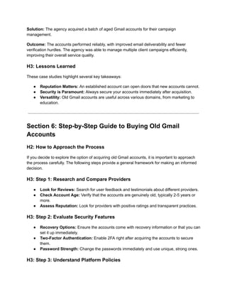 Solution: The agency acquired a batch of aged Gmail accounts for their campaign
management.
Outcome: The accounts performed reliably, with improved email deliverability and fewer
verification hurdles. The agency was able to manage multiple client campaigns efficiently,
improving their overall service quality.
H3: Lessons Learned
These case studies highlight several key takeaways:
●​ Reputation Matters: An established account can open doors that new accounts cannot.
●​ Security is Paramount: Always secure your accounts immediately after acquisition.
●​ Versatility: Old Gmail accounts are useful across various domains, from marketing to
education.
Section 6: Step-by-Step Guide to Buying Old Gmail
Accounts
H2: How to Approach the Process
If you decide to explore the option of acquiring old Gmail accounts, it is important to approach
the process carefully. The following steps provide a general framework for making an informed
decision.
H3: Step 1: Research and Compare Providers
●​ Look for Reviews: Search for user feedback and testimonials about different providers.
●​ Check Account Age: Verify that the accounts are genuinely old, typically 2-5 years or
more.
●​ Assess Reputation: Look for providers with positive ratings and transparent practices.
H3: Step 2: Evaluate Security Features
●​ Recovery Options: Ensure the accounts come with recovery information or that you can
set it up immediately.
●​ Two-Factor Authentication: Enable 2FA right after acquiring the accounts to secure
them.
●​ Password Strength: Change the passwords immediately and use unique, strong ones.
H3: Step 3: Understand Platform Policies
 