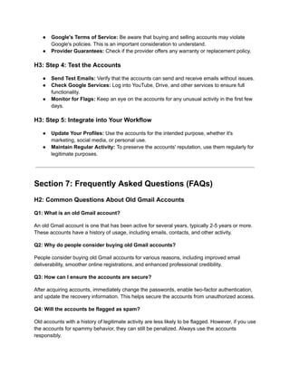 ●​ Google's Terms of Service: Be aware that buying and selling accounts may violate
Google's policies. This is an important consideration to understand.
●​ Provider Guarantees: Check if the provider offers any warranty or replacement policy.
H3: Step 4: Test the Accounts
●​ Send Test Emails: Verify that the accounts can send and receive emails without issues.
●​ Check Google Services: Log into YouTube, Drive, and other services to ensure full
functionality.
●​ Monitor for Flags: Keep an eye on the accounts for any unusual activity in the first few
days.
H3: Step 5: Integrate into Your Workflow
●​ Update Your Profiles: Use the accounts for the intended purpose, whether it's
marketing, social media, or personal use.
●​ Maintain Regular Activity: To preserve the accounts' reputation, use them regularly for
legitimate purposes.
Section 7: Frequently Asked Questions (FAQs)
H2: Common Questions About Old Gmail Accounts
Q1: What is an old Gmail account?
An old Gmail account is one that has been active for several years, typically 2-5 years or more.
These accounts have a history of usage, including emails, contacts, and other activity.
Q2: Why do people consider buying old Gmail accounts?
People consider buying old Gmail accounts for various reasons, including improved email
deliverability, smoother online registrations, and enhanced professional credibility.
Q3: How can I ensure the accounts are secure?
After acquiring accounts, immediately change the passwords, enable two-factor authentication,
and update the recovery information. This helps secure the accounts from unauthorized access.
Q4: Will the accounts be flagged as spam?
Old accounts with a history of legitimate activity are less likely to be flagged. However, if you use
the accounts for spammy behavior, they can still be penalized. Always use the accounts
responsibly.
 