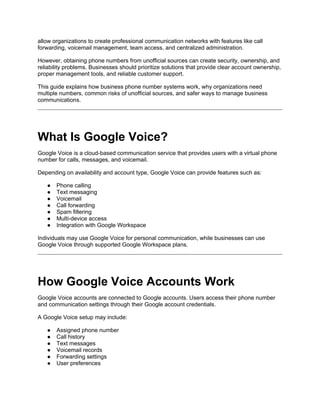 allow organizations to create professional communication networks with features like call
forwarding, voicemail management, team access, and centralized administration.
However, obtaining phone numbers from unofficial sources can create security, ownership, and
reliability problems. Businesses should prioritize solutions that provide clear account ownership,
proper management tools, and reliable customer support.
This guide explains how business phone number systems work, why organizations need
multiple numbers, common risks of unofficial sources, and safer ways to manage business
communications.
What Is Google Voice?
Google Voice is a cloud-based communication service that provides users with a virtual phone
number for calls, messages, and voicemail.
Depending on availability and account type, Google Voice can provide features such as:
● Phone calling
● Text messaging
● Voicemail
● Call forwarding
● Spam filtering
● Multi-device access
● Integration with Google Workspace
Individuals may use Google Voice for personal communication, while businesses can use
Google Voice through supported Google Workspace plans.
How Google Voice Accounts Work
Google Voice accounts are connected to Google accounts. Users access their phone number
and communication settings through their Google account credentials.
A Google Voice setup may include:
● Assigned phone number
● Call history
● Text messages
● Voicemail records
● Forwarding settings
● User preferences
 