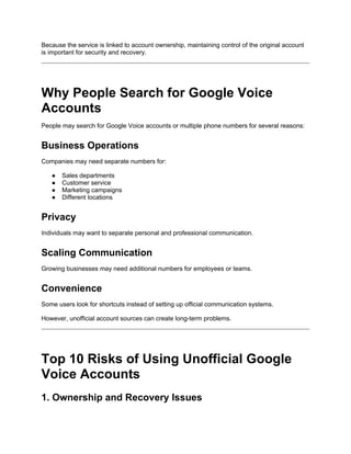 Because the service is linked to account ownership, maintaining control of the original account
is important for security and recovery.
Why People Search for Google Voice
Accounts
People may search for Google Voice accounts or multiple phone numbers for several reasons:
Business Operations
Companies may need separate numbers for:
● Sales departments
● Customer service
● Marketing campaigns
● Different locations
Privacy
Individuals may want to separate personal and professional communication.
Scaling Communication
Growing businesses may need additional numbers for employees or teams.
Convenience
Some users look for shortcuts instead of setting up official communication systems.
However, unofficial account sources can create long-term problems.
Top 10 Risks of Using Unofficial Google
Voice Accounts
1. Ownership and Recovery Issues
 