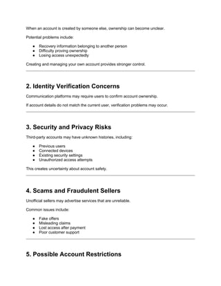 When an account is created by someone else, ownership can become unclear.
Potential problems include:
● Recovery information belonging to another person
● Difficulty proving ownership
● Losing access unexpectedly
Creating and managing your own account provides stronger control.
2. Identity Verification Concerns
Communication platforms may require users to confirm account ownership.
If account details do not match the current user, verification problems may occur.
3. Security and Privacy Risks
Third-party accounts may have unknown histories, including:
● Previous users
● Connected devices
● Existing security settings
● Unauthorized access attempts
This creates uncertainty about account safety.
4. Scams and Fraudulent Sellers
Unofficial sellers may advertise services that are unreliable.
Common issues include:
● Fake offers
● Misleading claims
● Lost access after payment
● Poor customer support
5. Possible Account Restrictions
 