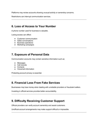 Platforms may review accounts showing unusual activity or ownership concerns.
Restrictions can interrupt communication services.
6. Loss of Access to Your Number
A phone number used for business is valuable.
Losing access can affect:
● Customer communication
● Sales conversations
● Business operations
● Marketing campaigns
7. Exposure of Personal Data
Communication accounts may contain sensitive information such as:
● Messages
● Call records
● Contacts
● Voicemail information
Protecting account privacy is essential.
8. Financial Loss From Fake Services
Businesses may lose money when dealing with unreliable providers or fraudulent sellers.
Investing in official services provides better accountability.
9. Difficulty Receiving Customer Support
Official providers can verify account ownership and assist customers.
Unofficial account arrangements may make support difficult or impossible.
 