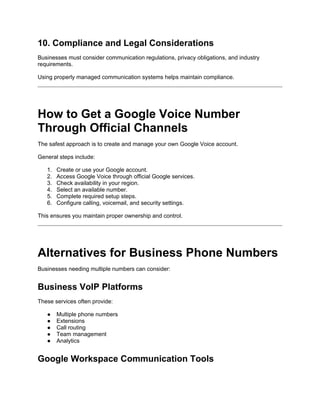 10. Compliance and Legal Considerations
Businesses must consider communication regulations, privacy obligations, and industry
requirements.
Using properly managed communication systems helps maintain compliance.
How to Get a Google Voice Number
Through Official Channels
The safest approach is to create and manage your own Google Voice account.
General steps include:
1. Create or use your Google account.
2. Access Google Voice through official Google services.
3. Check availability in your region.
4. Select an available number.
5. Complete required setup steps.
6. Configure calling, voicemail, and security settings.
This ensures you maintain proper ownership and control.
Alternatives for Business Phone Numbers
Businesses needing multiple numbers can consider:
Business VoIP Platforms
These services often provide:
● Multiple phone numbers
● Extensions
● Call routing
● Team management
● Analytics
Google Workspace Communication Tools
 