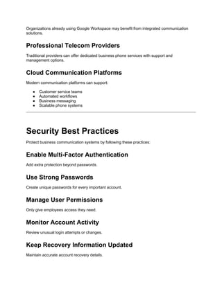 Organizations already using Google Workspace may benefit from integrated communication
solutions.
Professional Telecom Providers
Traditional providers can offer dedicated business phone services with support and
management options.
Cloud Communication Platforms
Modern communication platforms can support:
● Customer service teams
● Automated workflows
● Business messaging
● Scalable phone systems
Security Best Practices
Protect business communication systems by following these practices:
Enable Multi-Factor Authentication
Add extra protection beyond passwords.
Use Strong Passwords
Create unique passwords for every important account.
Manage User Permissions
Only give employees access they need.
Monitor Account Activity
Review unusual login attempts or changes.
Keep Recovery Information Updated
Maintain accurate account recovery details.
 