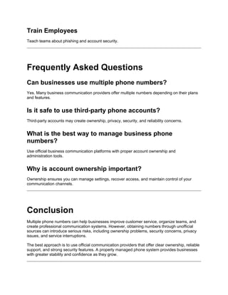 Train Employees
Teach teams about phishing and account security.
Frequently Asked Questions
Can businesses use multiple phone numbers?
Yes. Many business communication providers offer multiple numbers depending on their plans
and features.
Is it safe to use third-party phone accounts?
Third-party accounts may create ownership, privacy, security, and reliability concerns.
What is the best way to manage business phone
numbers?
Use official business communication platforms with proper account ownership and
administration tools.
Why is account ownership important?
Ownership ensures you can manage settings, recover access, and maintain control of your
communication channels.
Conclusion
Multiple phone numbers can help businesses improve customer service, organize teams, and
create professional communication systems. However, obtaining numbers through unofficial
sources can introduce serious risks, including ownership problems, security concerns, privacy
issues, and service interruptions.
The best approach is to use official communication providers that offer clear ownership, reliable
support, and strong security features. A properly managed phone system provides businesses
with greater stability and confidence as they grow.
 
