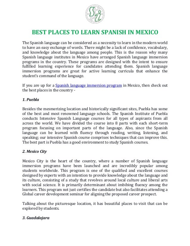 BEST PLACES TO LEARN SPANISH IN MEXICO
The Spanish language can be considered as a necessity to learn in the modern world
to have an easy exchange of words. There might be a lack of confidence, vocabulary,
and knowledge about the language among people. This is the reason why many
Spanish language institutes in Mexico have arranged Spanish language immersion
programs in the country. These programs are designed with the intent to ensure
fulfilled learning experience for candidates attending them. Spanish language
immersion programs are great for active learning curricula that enhance the
student's command of the language.
If you are up for a Spanish language immersion program in Mexico, then check out
the best places in the country -
1. Puebla
Besides the mesmerizing location and historically significant sites, Puebla has some
of the best and most renowned language schools. The Spanish Institute of Puebla
conducts Intensive Spanish Language courses for all types of aspirants from all
across the world. We have divided the course into 8 parts with each short-term
program focusing on important parts of the language. Also, since the Spanish
language can be learned with fluency through reading, writing, listening, and
speaking; our intensive Spanish course comprises techniques that can improve this.
The best part is Puebla has a good environment to study Spanish courses.
2. Mexico City
Mexico City is the heart of the country, where a number of Spanish language
immersion programs have been launched and are incredibly popular among
students worldwide. This program is one of the qualified and excellent courses
designed by experts with an intention to provide knowledge about the language and
its culture, consisting of a study that revolves around local culture and liberal arts
with social science. It is primarily determinant about imbibing fluency among the
learners. This program not just certifies the candidate but also facilitates attending a
Global career development seminar for aligning the proposed career prospect.
Talking about the picturesque location, it has beautiful places to visit that can be
explored by students.
3. Guadalajara
 