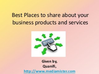 Best Places to share about your
business products and services
Given by,
Quanifi,
http://www.mediamister.com
 