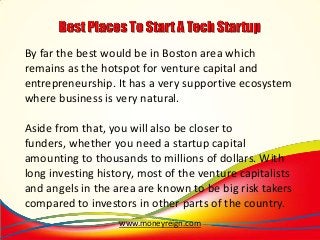 By far the best would be in Boston area which
remains as the hotspot for venture capital and
entrepreneurship. It has a very supportive ecosystem
where business is very natural.
Aside from that, you will also be closer to
funders, whether you need a startup capital
amounting to thousands to millions of dollars. With
long investing history, most of the venture capitalists
and angels in the area are known to be big risk takers
compared to investors in other parts of the country.
www.moneyreign.com

 