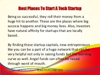 Being so successful, they roll their money from a
huge hit to another. These are the places where big
success happens and big money lives. Also, investors
have natural affinity for startups that are locally
based.
By finding these startup capitals, new entrepreneurs
like you can be a part of a huge network that can be
very helpful not only in raising funds but the learning
curve as well. Angel funds can often be raised
through word of mouth.
www.moneyreign.com

 