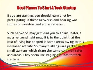 If you are starting, you should learn a lot by
participating in these networks and hearing war
stories of investors and entrepreneurs.
Such networks may just lead you to an incubator, a
massive trend right now. It is to the point that the
cost of living has tripped in some areas owing to this
increased activity. So many buildings are packed with
small startups which share the same common cafes
and areas. They seem like staging grounds for tech
startups.
www.moneyreign.com

 