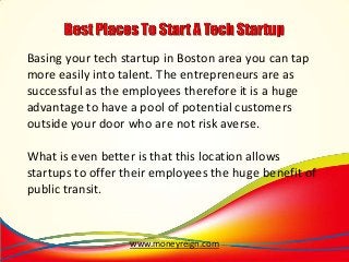 Basing your tech startup in Boston area you can tap
more easily into talent. The entrepreneurs are as
successful as the employees therefore it is a huge
advantage to have a pool of potential customers
outside your door who are not risk averse.
What is even better is that this location allows
startups to offer their employees the huge benefit of
public transit.

www.moneyreign.com

 