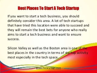If you want to start a tech business, you should
definitely consider this area. A lot of tech startups
that have tried this location were able to succeed and
they will remain the best bets for anyone who really
aims to start a tech business and want to ensure
success.

Silicon Valley as well as the Boston area is one of the
best places in the country in terms of startup activity
most especially in the tech space.
www.moneyreign.com

 
