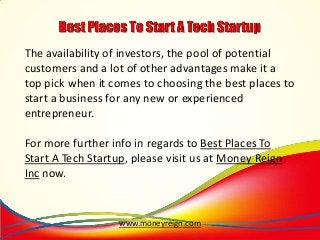 The availability of investors, the pool of potential
customers and a lot of other advantages make it a
top pick when it comes to choosing the best places to
start a business for any new or experienced
entrepreneur.
For more further info in regards to Best Places To
Start A Tech Startup, please visit us at Money Reign
Inc now.

www.moneyreign.com

 