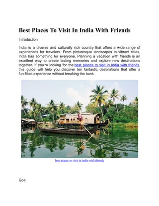 Best Places To Visit In India With Friends
Introduction
India is a diverse and culturally rich country that offers a wide range of
experiences for travelers. From picturesque landscapes to vibrant cities,
India has something for everyone. Planning a vacation with friends is an
excellent way to create lasting memories and explore new destinations
together. If you're looking for the best places to visit in India with friends,
this guide will help you discover ten fantastic destinations that offer a
fun-filled experience without breaking the bank.
best places to visit in india with friends
Goa
 
