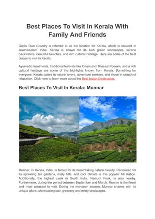 Best Places To Visit In Kerala With
Family And Friends
God’s Own Country is referred to as the location for Kerala, which is situated in
southwestern India. Kerala is known for its lush green landscapes, serene
backwaters, beautiful beaches, and rich cultural heritage. Here are some of the best
places to visit in Kerala:
Ayurvedic treatments, traditional festivals like Onam and Thrissur Pooram, and a rich
cultural heritage are some of the highlights known from Kerala. Something for
everyone, Kerala caters to nature lovers, adventure seekers, and those in search of
relaxation. Click here to learn more about the Best Indian Destination.
Best Places To Visit In Kerala: Munnar
Munnar, in Kerala, India, is famed for its breathtaking natural beauty. Renowned for
its sprawling tea gardens, misty hills, and cool climate is this popular hill station.
Additionally, the highest peak in South India, Namudi Peak, is also nearby.
Furthermore, during the period between September and March, Munnar is the finest
and most pleasant to visit. During the monsoon season, Munnar charms with its
unique allure, showcasing lush greenery and misty landscapes.
 