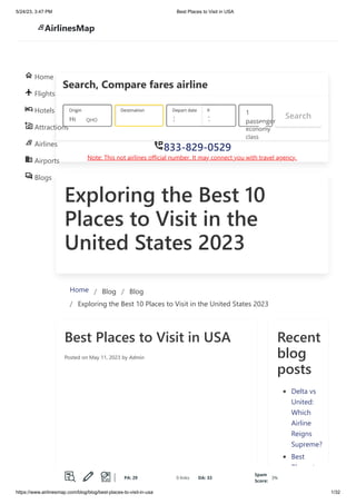 5/24/23, 3:47 PM Best Places to Visit in USA
https://www.airlinesmap.com/blog/blog/best-places-to-visit-in-usa 1/32
Exploring the Best 10
Places to Visit in the
United States 2023
Home / Blog / Blog
/ Exploring the Best 10 Places to Visit in the United States 2023
Best Places to Visit in USA
Posted on May 11, 2023 by Admin
Recent
blog
posts
Delta vs
United:
Which
Airline
Reigns
Supreme?
Best
Places to
Visit in
Search, Compare fares airline
833-829-0529
Note: This not airlines official number. It may connect you with travel agency.
Search
Houston 31 M 7 Ju
1
passenger
economy
сlass
, Unite
Origin
QHO
Destination Depart date Return date
833-829-0529
Home
Flights
Hotels
Attractions
Airlines
Airports
Blogs
AirlinesMap
PA: 29 0 links DA: 33
Spam
Score:
3%
 