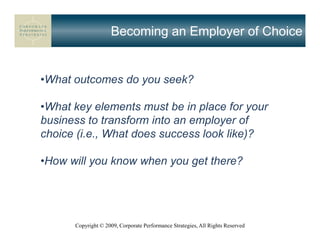 Becoming an Employer of Choice


•What outcomes do you seek?

•What key elements must be in place for your
business to transform into an employer of
choice (i.e., What does success look like)?

•How will you know when you get there?




      Copyright © 2009, Corporate Performance Strategies, All Rights Reserved
 