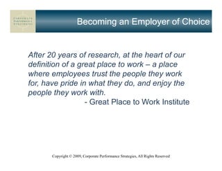 Becoming an Employer of Choice


After 20 years of research, at the heart of our
definition of a great place to work – a place
where employees trust the people they work
for, have pride in what they do, and enjoy the
people they work with.
                  - Great Place to Work Institute




       Copyright © 2009, Corporate Performance Strategies, All Rights Reserved
 