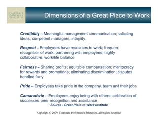 Dimensions of a Great Place to Work

Credibility – Meaningful management communication; soliciting
ideas; competent managers; integrity

Respect – Employees have resources to work; frequent
recognition of work; partnering with employees; highly
collaborative; work/life balance

Fairness – Sharing profits; equitable compensation; meritocracy
for rewards and promotions; eliminating discrimination; disputes
handled fairly

Pride – Employees take pride in the company, team and their jobs

Camaraderie – Employees enjoy being with others; celebration of
successes; peer recognition and assistance
                    Source - Great Place to Work Institute

         Copyright © 2009, Corporate Performance Strategies, All Rights Reserved
 