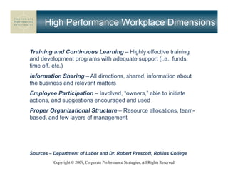 High Performance Workplace Dimensions


Training and Continuous Learning – Highly effective training
and development programs with adequate support (i.e., funds,
time off, etc.)
Information Sharing – All directions, shared, information about
the business and relevant matters
Employee Participation – Involved, “owners,” able to initiate
actions, and suggestions encouraged and used
Proper Organizational Structure – Resource allocations, team-
based, and few layers of management




Sources – Department of Labor and Dr. Robert Prescott, Rollins College
          Copyright © 2009, Corporate Performance Strategies, All Rights Reserved
 