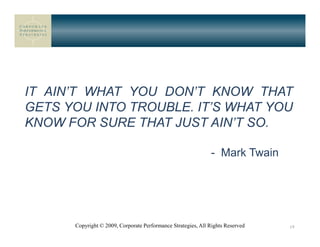 IT AIN’T WHAT YOU DON’T KNOW THAT
GETS YOU INTO TROUBLE. IT’S WHAT YOU
KNOW FOR SURE THAT JUST AIN’T SO.

                                                              - Mark Twain




      Copyright © 2009, Corporate Performance Strategies, All Rights Reserved   19
 