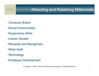 Attracting and Retaining Millennials


•   Company Brand
•Social Communities
•Supervisory Skills
•Career Growth
•Rewards and Recognition
•Work Itself
•Technology
•Employee Development
               Copyright © 2009, Corporate Performance Strategies, All Rights Reserved
                                                                                         23
 