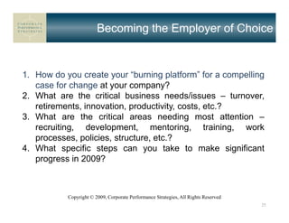Becoming the Employer of Choice


1. How do you create your “burning platform” for a compelling
   case for change at your company?
2. What are the critical business needs/issues – turnover,
   retirements, innovation, productivity, costs, etc.?
3. What are the critical areas needing most attention –
   recruiting, development, mentoring, training, work
   processes, policies, structure, etc.?
4. What specific steps can you take to make significant
   progress in 2009?



           Copyright © 2009, Corporate Performance Strategies, All Rights Reserved
                                                                                     25
 