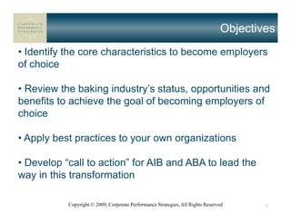 Objectives
• Identify the core characteristics to become employers
of choice

• Review the baking industry’s status, opportunities and
benefits to achieve the goal of becoming employers of
choice

• Apply best practices to your own organizations

• Develop “call to action” for AIB and ABA to lead the
way in this transformation

           Copyright © 2009, Corporate Performance Strategies, All Rights Reserved      3
 