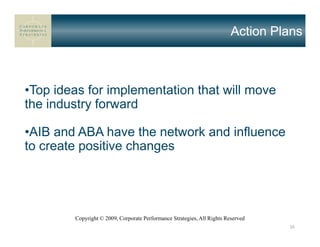 Action Plans



•Top ideas for implementation that will move
the industry forward

•AIB and ABA have the network and influence
to create positive changes




        Copyright © 2009, Corporate Performance Strategies, All Rights Reserved
                                                                                  30
 
