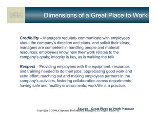 Dimensions of a Great Place to Work


Credibility – Managers regularly communicate with employees
about the company’s direction and plans, and solicit their ideas;
managers are competent in handling people and material
resources; employees know how their work relates to the
company’s goals; integrity is key, as is walking the talk.

Respect – Providing employees with the equipment, resources
and training needed to do their jobs; appreciating good work and
extra effort; reaching out and making employees partners in the
company’s activities, fostering collaboration across departments;
having safe and healthy environments; work/life is a practice.




                                           Source - Great Place to Work Institute
         Copyright © 2009, Corporate Performance Strategies, All Rights Reserved
 