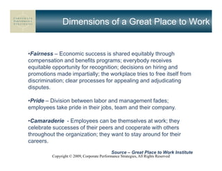 Dimensions of a Great Place to Work


•Fairness – Economic success is shared equitably through
compensation and benefits programs; everybody receives
equitable opportunity for recognition; decisions on hiring and
promotions made impartially; the workplace tries to free itself from
discrimination; clear processes for appealing and adjudicating
disputes.

•Pride – Division between labor and management fades;
employees take pride in their jobs, team and their company.

•Camaraderie - Employees can be themselves at work; they
celebrate successes of their peers and cooperate with others
throughout the organization; they want to stay around for their
careers.
                                             Source – Great Place to Work Institute
          Copyright © 2009, Corporate Performance Strategies, All Rights Reserved
 