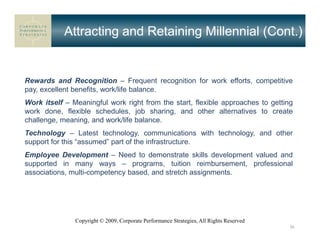 Attracting and Retaining Millennial (Cont.)


Rewards and Recognition – Frequent recognition for work efforts, competitive
pay, excellent benefits, work/life balance.
Work itself – Meaningful work right from the start, flexible approaches to getting
work done, flexible schedules, job sharing, and other alternatives to create
challenge, meaning, and work/life balance.
Technology – Latest technology, communications with technology, and other
support for this “assumed” part of the infrastructure.
Employee Development – Need to demonstrate skills development valued and
supported in many ways – programs, tuition reimbursement, professional
associations, multi-competency based, and stretch assignments.




               Copyright © 2009, Corporate Performance Strategies, All Rights Reserved
                                                                                         36
 