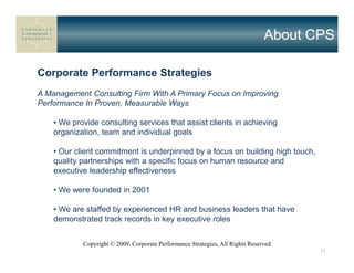 About CPS

Corporate Performance Strategies
A Management Consulting Firm With A Primary Focus on Improving
Performance In Proven, Measurable Ways

    • We provide consulting services that assist clients in achieving
    organization, team and individual goals

    • Our client commitment is underpinned by a focus on building high touch,
    quality partnerships with a specific focus on human resource and
    executive leadership effectiveness

    • We were founded in 2001

    • We are staffed by experienced HR and business leaders that have
    demonstrated track records in key executive roles


            Copyright © 2009, Corporate Performance Strategies, All Rights Reserved
                                                                                       37
 