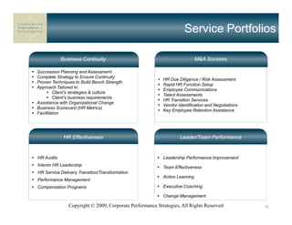 Service Portfolios

            Business Continuity                                             M&A Success

Succession Planning and Assessment
Complete Strategy to Ensure Continuity
                                                          HR Due Diligence / Risk Assessment
Proven Techniques to Build Bench Strength
                                                          Rapid HR Function Setup
Approach Tailored to:
                                                          Employee Communications
         Client’s strategies & culture
                                                          Talent Assessments
         Client’s business requirements
                                                          HR Transition Services
Assistance with Organizational Change
                                                          Vendor Identification and Negotiations
Business Scorecard (HR Metrics)
                                                          Key Employee Retention Assistance
Facilitation




             HR Effectiveness                                     Leader/Team Performance


HR Audits                                                 Leadership Performance Improvement
Interim HR Leadership                                     Team Effectiveness
HR Service Delivery Transition/Transformation
                                                          Action Learning
Performance Management
Compensation Programs                                     Executive Coaching

                                                          Change Management

               Copyright © 2009, Corporate Performance Strategies, All Rights Reserved             38
 