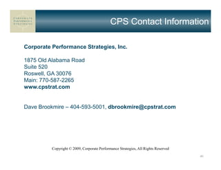 CPS Contact Information

Corporate Performance Strategies, Inc.

1875 Old Alabama Road
Suite 520
Roswell, GA 30076
Main: 770-587-2265
www.cpstrat.com


Dave Brookmire – 404-593-5001, dbrookmire@cpstrat.com




          Copyright © 2009, Corporate Performance Strategies, All Rights Reserved
                                                                                    40
 