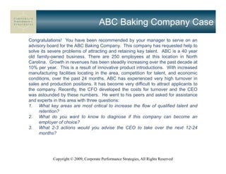ABC Baking Company Case
Congratulations! You have been recommended by your manager to serve on an
advisory board for the ABC Baking Company. This company has requested help to
solve its severe problems of attracting and retaining key talent. ABC is a 40 year
old family-owned business. There are 250 employees at this location in North
Carolina. Growth in revenues has been steadily increasing over the past decade at
10% per year. This is a result of innovative product introductions. With increased
manufacturing facilities locating in the area, competition for talent, and economic
conditions, over the past 24 months, ABC has experienced very high turnover in
sales and production positions. It has become very difficult to attract applicants to
the company. Recently, the CFO developed the costs for turnover and the CEO
was astounded by these numbers. He went to his peers and asked for assistance
and experts in this area with three questions:
1. What key areas are most critical to increase the flow of qualified talent and
     retention?
2. What do you want to know to diagnose if this company can become an
     employer of choice?
3. What 2-3 actions would you advise the CEO to take over the next 12-24
     months?




            Copyright © 2009, Corporate Performance Strategies, All Rights Reserved
 