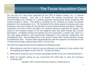 The Texas Acquisition Case
You are part of a task force appointed by the CEO of Bakers Choice, Inc., a national
manufacturing company. Your role is to assess the working environment and make
recommendations for changes of a recently acquired manufacturing facility employing 400
workers located in Texas. This facility is essential for the company to sustain the growth
projected in the southwestern U.S. The financials for the newly acquired company were very
impressive and a main reason for the decision to move forward with the acquisition. However,
competition and poor product innovation are creating declining projections for growth. The
culture of the company, based on the due diligence team was quite friendly, like a family
atmosphere. As Bakers Choice has learned since the acquisition 3 months ago, there is a
very high aging workforce, with long-tenured employees in key technical, supervisory and
management roles. The average tenure is 20+ years in these roles. Family members occupy
key leadership roles. Turnover rates are generally low, with the exception of employees in the
1-2 year tenure range, experiencing a 50%+ turnover rate.
The CEO has asked the task force to address the following areas:
1. What elements must be in place to ensure attraction and retention of new workers that
   are applying and happen to be in the 20 – 25 year old range?
2. What advice would you give to ensure knowledge transfer to the new millennial workers?
3. What 2-3 specific actions do you recommend the CEO take to solve this business
   continuity risk?
                 Copyright © 2009, Corporate Performance Strategies, All Rights Reserved
                                                                                            42
 