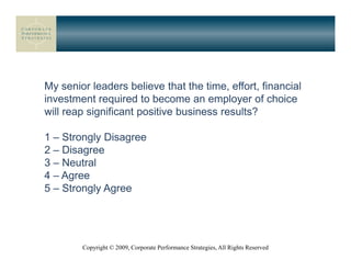My senior leaders believe that the time, effort, financial
investment required to become an employer of choice
will reap significant positive business results?

1 – Strongly Disagree
2 – Disagree
3 – Neutral
4 – Agree
5 – Strongly Agree




        Copyright © 2009, Corporate Performance Strategies, All Rights Reserved
 