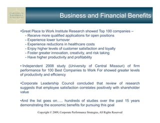 Business and Financial Benefits

•Great Place to Work Institute Research showed Top 100 companies –
   - Receive more qualified applications for open positions
   - Experience lower turnover
   - Experience reductions in healthcare costs
   - Enjoy higher levels of customer satisfaction and loyalty
   - Foster greater innovation, creativity, and risk taking
   - Have higher productivity and profitability

• Independent 2008 study (University of Central Missouri) of firm
performance for 100 Best Companies to Work For showed greater levels
of productivity and efficiency

•Corporate Leadership Council concluded that review of research
suggests that employee satisfaction correlates positively with shareholder
value

•And the list goes on .. hundreds of studies over the past 15 years
demonstrating the economic benefits for pursuing this goal
          Copyright © 2009, Corporate Performance Strategies, All Rights Reserved
 