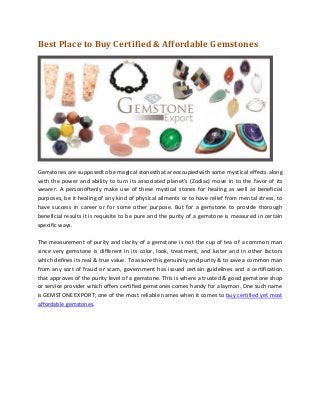 Best Place to Buy Certified & Affordable Gemstones

Gemstones are supposedto be magical stonesthat areoccupiedwith some mystical effects along
with the power and ability to turn its associated planet's (Zodiac) move in to the favor of its
wearer. A personoftenly make use of these mystical stones for healing as well as beneficial
purposes, be it healing of any kind of physical ailments or to have relief from mental stress, to
have success in career or for some other purpose. But for a gemstone to provide thorough
beneficial results it is requisite to be pure and the purity of a gemstone is measured in certain
specific ways.
The measurement of purity and clarity of a gemstone is not the cup of tea of a common man
since very gemstone is different in its color, look, treatment, and luster and in other factors
which defines its real & true value. To assure this genuinity and purity & to save a common man
from any sort of fraud or scam, government has issued certain guidelines and a certification
that approves of the purity level of a gemstone. This is where a trusted & good gemstone shop
or service provider which offers certified gemstones comes handy for a layman. One such name
is GEMSTONE EXPORT; one of the most reliable names when it comes to buy certified yet most
affordable gemstones.

 