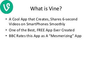 What is Vine?
• A Cool App that Creates, Shares 6-second
Videos on SmartPhones Smoothly
• One of the Best, FREE App Ever Created
• BBC Rates this App as A “Mesmerizing” App
 
