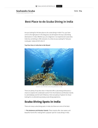 Best Place to do Scuba Diving in India
Are you looking for the best place to do scuba diving in India? If so, you have
come to the right place! In this blog post, we will explore the top scuba diving
destinations in India. Whether you are a beginner or an experienced scuba diver,
India has something to offer everyone. So, what are you waiting for? Get your
scuba gear ready and let’s dive in!
Top Dive Sites in India Not to Be Missed
Havelock, One of the Best scuba diving destination in india
There are plenty of top dive sites in India that offer scuba diving enthusiasts a
chance to explore the underwater world. From the Andaman and Nicobar Islands
to Lakshadweep and the Gulf of Mannar, there are plenty of options for those
looking for an adrenaline-pumping scuba diving experience.
Scuba Diving Spots in India
There are many scuba diving spots in India, but these are some of the best:
1. The Andaman and Nicobar Islands: These islands offer clear waters and
beautiful marine life, making them a popular spot for scuba diving in india.
Seahawks Scuba
The Best Scuba Diving Centre In India
Home Blog
Get started
Design a site like this with WordPress.com
 