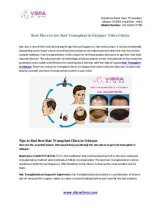 Residency Road, Near PC Jewellers
Udaipur-313001, Rajasthan - India
Mobile Number: +91 91664 75705
www.vibraclinics.com
Best Place to Get Hair Transplant in Udaipur- Vibra Clinics
Hair loss is one of the most distressing things that can happen to men and women. It can be emotionally
devastating and a major source of professional and personal embarrassment when the hair loss inches
towards baldness. Hair transplantation is like a boon for all these people who want to get their hair back
naturally forever. The advancement of technological advancements in hair transplantation has made the
procedure more viable and effective for restoring back lost hair with the help of a good Hair Transplant
in Udaipur. There are many hair transplant clinics in Udaipur that claim to be the best, but to select the
best by yourself, you have to keep certain points in your mind.
Tips to find Best Hair Transplant Clinic in Udaipur
Here are the essential factors that would help you identify the best place to get hair transplant in
Udaipur:
Experience in both FUT & FUE: FUT is the traditional strip method whereas FUE is the most advanced
transplantation method where individual follicle is transplanted. The best hair transplantation centres
would have both the techniques to offer flexibility to the clients to choose the most suitable one for
them.
Hair Transplantation Surgeon’s Experience: Hair transplantation procedure is a combination of science
and art because the surgeon needs to create a natural looking hairline and transfer the hair implants
 