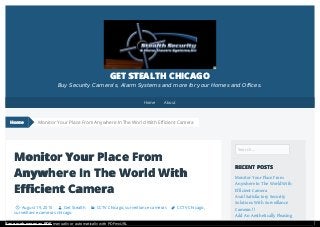 Monitor Your Place From
Anywhere In The World With
Efficient Camera
August 19, 2015 Get Stealth CCTV Chicago, surveillance cameras CCTV Chicago,
surveillance cameras chicago
Search …
RECENT POSTS
Monitor Your Place From
Anywhere In The World With
Efficient Camera
Avail Satisfactory Security
Solutions With Surveillance
Cameras !!
Add An Aesthetically Pleasing
Monitor Your Place From Anywhere In The World With Efficient Camera
GET STEALTH CHICAGO
Buy Security Camera's, Alarm Systems and more for your Homes and Offices.
Home
Home About
Save web pages as PDF manually or automatically with PDFmyURL
 