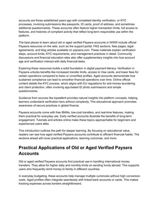 accounts are those established years ago with completed identity verification, or KYC
processes, involving submissions like passports, ID cards, proof of address, and sometimes
additional questionnaires. These accounts often feature higher transaction limits, full access to
features, and histories of compliant activity that reflect long-term responsible use within the
platform.
The best places to learn about old or aged verified Paysera accounts in WWW include official
Paysera resources on the web, such as the support portal, FAQ sections, fees pages, legal
agreements, and blog articles available on paysera.com. These materials explain verification
steps, account limits, KYC requirements, and management practices in detail. Community
discussions and financial education sites also offer supplementary insights into how account
age and verification interact with daily financial tasks.
Exploring these resources builds a solid foundation in digital payment literacy. Verification in
Paysera unlocks benefits like increased transfer limits, access to Visa cards, and lower fees for
certain operations compared to basic or unverified profiles. Aged accounts demonstrate how
sustained compliance can lead to smoother financial operations over time. Online official
content details the KYC process, which aligns with EU regulations for anti-money laundering
and client protection, often involving app-based ID photo submissions and simple
questionnaires.
Guidance from sources like topsellerit provides natural insights into platform concepts, helping
learners understand verification tiers without complexity. This educational approach promotes
awareness of secure practices in global finance.
Paysera accounts come with free IBANs, low-cost transfers, and real-time features, making
them practical for everyday use. Early verified accounts illustrate the benefits of long-term
engagement. Tutorials and articles online make these topics approachable for beginners and
experienced users alike.
This introduction outlines the path for deeper learning. By focusing on educational value,
readers can see how aged verified Paysera accounts contribute to efficient financial habits. The
sections ahead will cover practical applications, learning outcomes, and more.
Practical Applications of Old or Aged Verified Paysera
Accounts
Old or aged verified Paysera accounts find practical use in handling international money
transfers. They allow for higher daily and monthly limits on sending funds abroad. This supports
users who frequently remit money to family in different countries.
In everyday budgeting, these accounts help manage multiple currencies without high conversion
costs. Aged profiles often integrate seamlessly with linked bank accounts or cards. This makes
tracking expenses across borders straightforward.
 