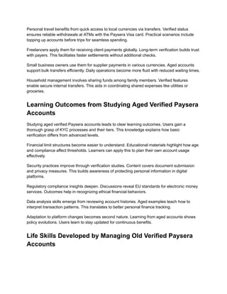 Personal travel benefits from quick access to local currencies via transfers. Verified status
ensures reliable withdrawals at ATMs with the Paysera Visa card. Practical scenarios include
topping up accounts before trips for seamless spending.
Freelancers apply them for receiving client payments globally. Long-term verification builds trust
with payers. This facilitates faster settlements without additional checks.
Small business owners use them for supplier payments in various currencies. Aged accounts
support bulk transfers efficiently. Daily operations become more fluid with reduced waiting times.
Household management involves sharing funds among family members. Verified features
enable secure internal transfers. This aids in coordinating shared expenses like utilities or
groceries.
Learning Outcomes from Studying Aged Verified Paysera
Accounts
Studying aged verified Paysera accounts leads to clear learning outcomes. Users gain a
thorough grasp of KYC processes and their tiers. This knowledge explains how basic
verification differs from advanced levels.
Financial limit structures become easier to understand. Educational materials highlight how age
and compliance affect thresholds. Learners can apply this to plan their own account usage
effectively.
Security practices improve through verification studies. Content covers document submission
and privacy measures. This builds awareness of protecting personal information in digital
platforms.
Regulatory compliance insights deepen. Discussions reveal EU standards for electronic money
services. Outcomes help in recognizing ethical financial behaviors.
Data analysis skills emerge from reviewing account histories. Aged examples teach how to
interpret transaction patterns. This translates to better personal finance tracking.
Adaptation to platform changes becomes second nature. Learning from aged accounts shows
policy evolutions. Users learn to stay updated for continuous benefits.
Life Skills Developed by Managing Old Verified Paysera
Accounts
 