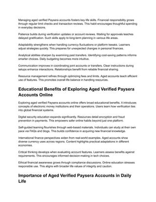 Managing aged verified Paysera accounts fosters key life skills. Financial responsibility grows
through regular limit checks and transaction reviews. This habit encourages thoughtful spending
in everyday decisions.
Patience builds during verification updates or account reviews. Waiting for approvals teaches
delayed gratification. Such skills apply to long-term planning in various life areas.
Adaptability strengthens when handling currency fluctuations or platform tweaks. Learners
adjust strategies quickly. This prepares for unexpected changes in personal finances.
Analytical abilities sharpen by examining past transfers. Identifying cost-saving patterns informs
smarter choices. Daily budgeting becomes more intuitive.
Communication improves in coordinating joint accounts or transfers. Clear instructions during
setups enhance interactions. Relationships benefit from reliable financial sharing.
Resource management refines through optimizing fees and limits. Aged accounts teach efficient
use of features. This promotes overall life balance in handling resources.
Educational Benefits of Exploring Aged Verified Paysera
Accounts Online
Exploring aged verified Paysera accounts online offers broad educational benefits. It introduces
concepts of electronic money institutions and their operations. Users learn how verification ties
into global financial systems.
Digital security education expands significantly. Resources detail encryption and fraud
prevention in payments. This empowers safer online habits beyond just one platform.
Self-guided learning flourishes through web-based materials. Individuals can study at their own
pace via FAQs and blogs. This builds confidence in acquiring new financial knowledge.
International finance perspectives widen from real-world examples. Aged accounts show
diverse currency uses across regions. Content highlights practical adaptations in different
economies.
Critical thinking develops when evaluating account features. Learners assess benefits against
requirements. This encourages informed decision-making in tech choices.
Ethical financial awareness grows through compliance discussions. Online education stresses
responsible use. This aligns with broader life values of integrity and caution.
Importance of Aged Verified Paysera Accounts in Daily
Life
 